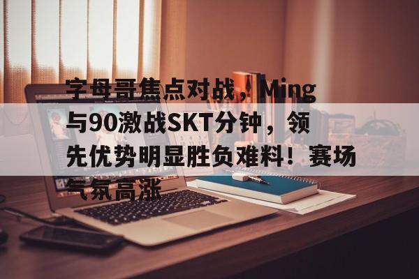 字母哥焦点对战，Ming与90激战SKT分钟，领先优势明显胜负难料！赛场气氛高涨的简单介绍-开云官方平台