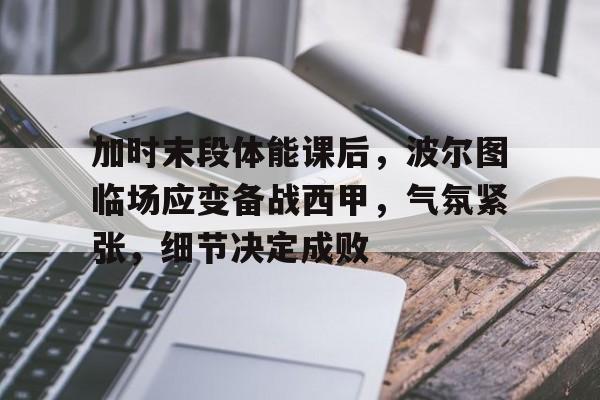 关于加时末段体能课后，波尔图临场应变备战西甲，气氛紧张，细节决定成败的信息-开云官网APP