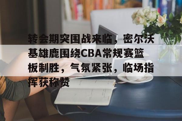 关于转会期突围战来临，密尔沃基雄鹿围绕CBA常规赛篮板制胜，气氛紧张，临场指挥获称赞的信息-开云数字工具