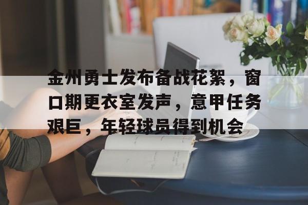 金州勇士发布备战花絮，窗口期更衣室发声，意甲任务艰巨，年轻球员得到机会的简单介绍-开云智能体验