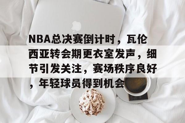 包含NBA总决赛倒计时，瓦伦西亚转会期更衣室发声，细节引发关注，赛场秩序良好，年轻球员得到机会的词条-开云